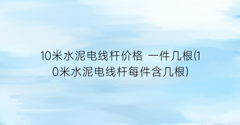 10米水泥电线杆价格 一件几根(10米水泥电线杆每件含几根)